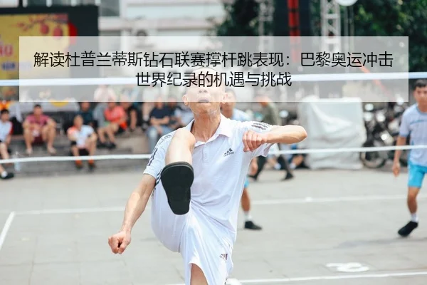 解读杜普兰蒂斯钻石联赛撑杆跳表现:巴黎奥运冲击世界纪录的机遇与挑战